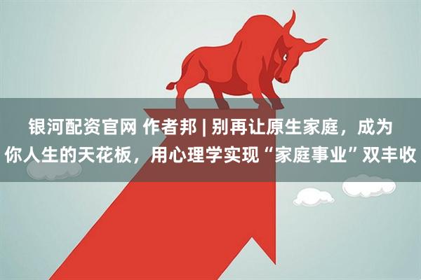 银河配资官网 作者邦 | 别再让原生家庭，成为你人生的天花板，用心理学实现“家庭事业”双丰收