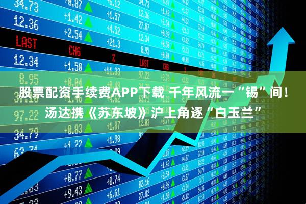 股票配资手续费APP下载 千年风流一“锡”间！汤达携《苏东坡》沪上角逐“白玉兰”