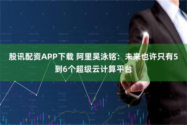 股讯配资APP下载 阿里吴泳铭：未来也许只有5到6个超级云计算平台