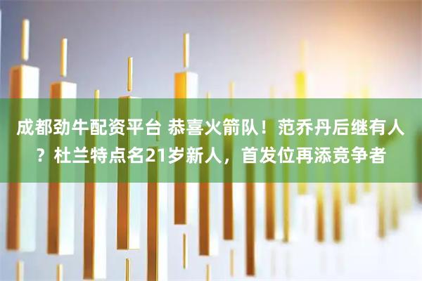 成都劲牛配资平台 恭喜火箭队！范乔丹后继有人？杜兰特点名21岁新人，首发位再添竞争者