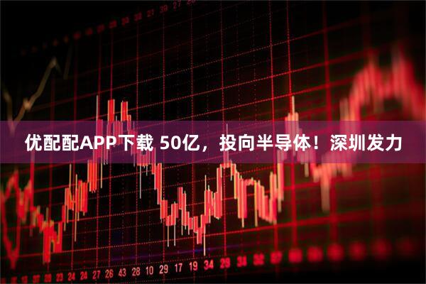 优配配APP下载 50亿，投向半导体！深圳发力