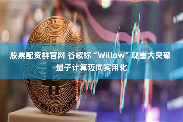 股票配资群官网 谷歌称“Willow”现重大突破 量子计算迈向实用化