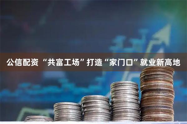 公信配资 “共富工场”打造“家门口”就业新高地