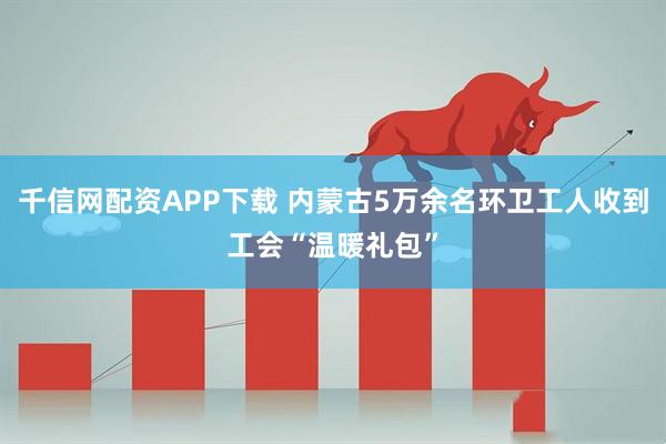 千信网配资APP下载 内蒙古5万余名环卫工人收到工会“温暖礼包”