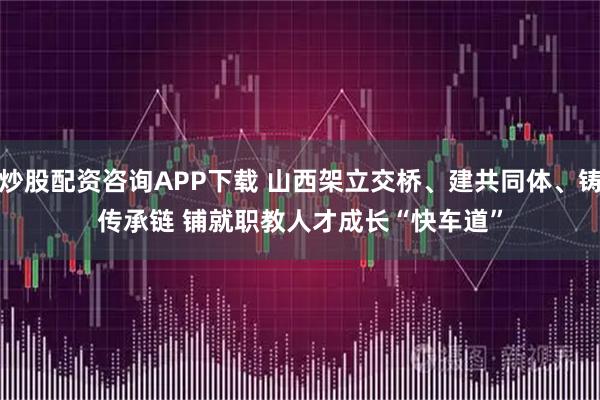 炒股配资咨询APP下载 山西架立交桥、建共同体、铸传承链 铺就职教人才成长“快车道”