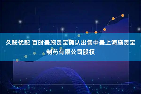 久联优配 百时美施贵宝确认出售中美上海施贵宝制药有限公司股权