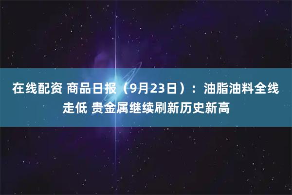 在线配资 商品日报（9月23日）：油脂油料全线走低 贵金属继续刷新历史新高
