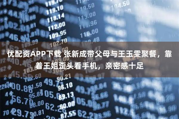 优配资APP下载 张新成带父母与王玉雯聚餐，靠着王姐歪头看手机，亲密感十足