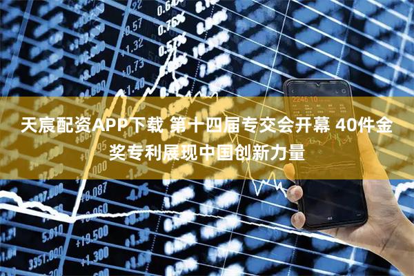 天宸配资APP下载 第十四届专交会开幕 40件金奖专利展现中国创新力量