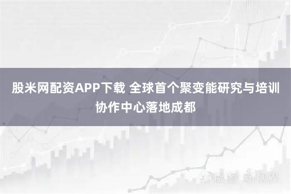 股米网配资APP下载 全球首个聚变能研究与培训协作中心落地成都