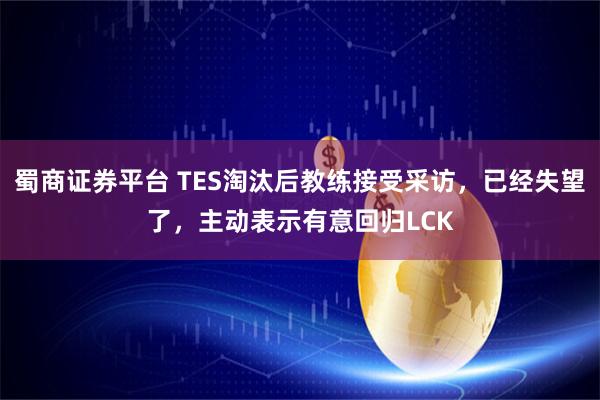 蜀商证券平台 TES淘汰后教练接受采访，已经失望了，主动表示有意回归LCK