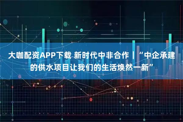 大咖配资APP下载 新时代中非合作｜“中企承建的供水项目让我们的生活焕然一新”