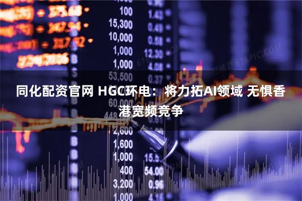 同化配资官网 HGC环电：将力拓AI领域 无惧香港宽频竞争