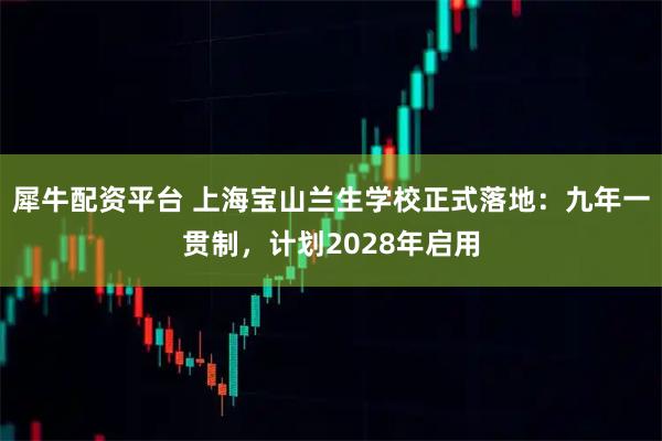 犀牛配资平台 上海宝山兰生学校正式落地：九年一贯制，计划2028年启用