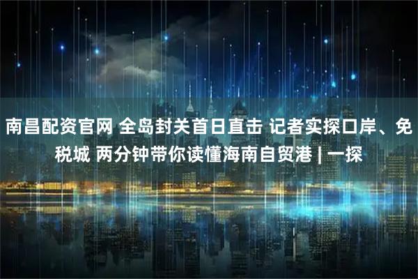 南昌配资官网 全岛封关首日直击 记者实探口岸、免税城 两分钟带你读懂海南自贸港 | 一探