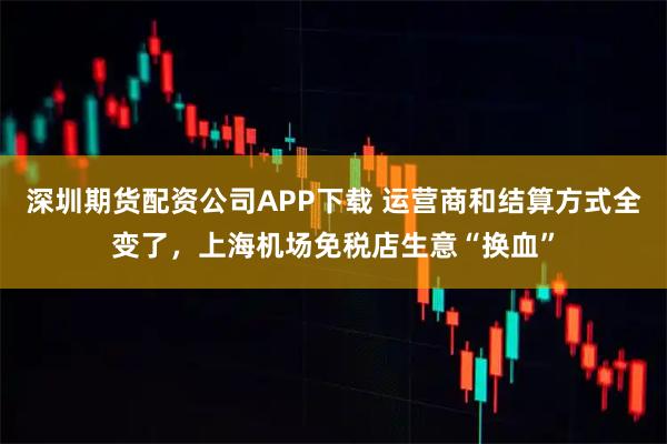 深圳期货配资公司APP下载 运营商和结算方式全变了，上海机场免税店生意“换血”