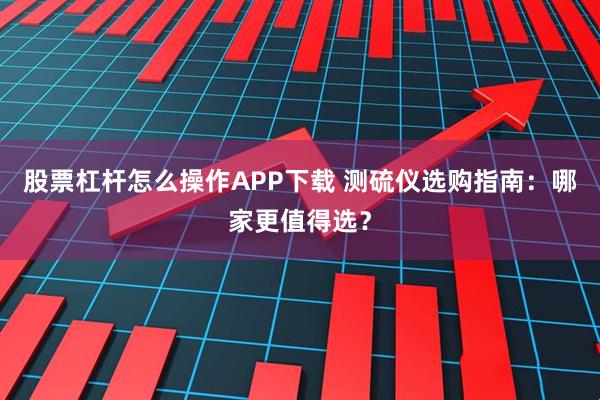 股票杠杆怎么操作APP下载 测硫仪选购指南：哪家更值得选？