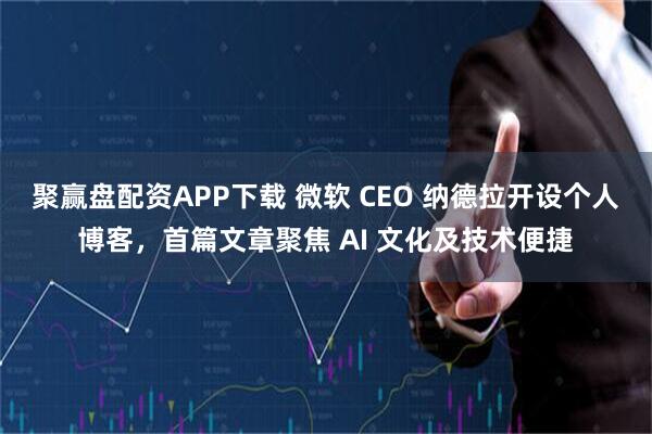 聚赢盘配资APP下载 微软 CEO 纳德拉开设个人博客，首篇文章聚焦 AI 文化及技术便捷