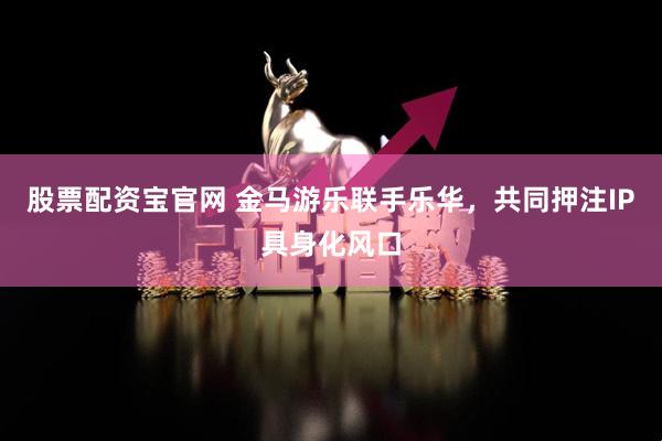 股票配资宝官网 金马游乐联手乐华，共同押注IP具身化风口