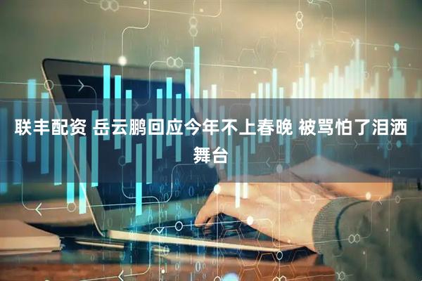 联丰配资 岳云鹏回应今年不上春晚 被骂怕了泪洒舞台