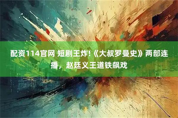 配资114官网 短剧王炸!《大叔罗曼史》两部连播，赵廷义王道铁飙戏