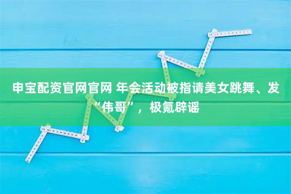 申宝配资官网官网 年会活动被指请美女跳舞、发“伟哥”，极氪辟谣