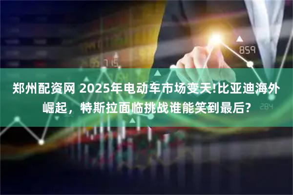 郑州配资网 2025年电动车市场变天!比亚迪海外崛起，特斯拉面临挑战谁能笑到最后?
