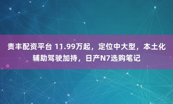 责丰配资平台 11.99万起，定位中大型，本土化辅助驾驶加持，日产N7选购笔记