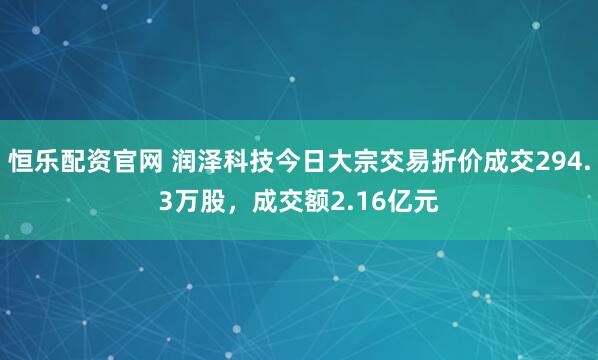 恒乐配资官网 润泽科技今日大宗交易折价成交294.3万股，成交额2.16亿元