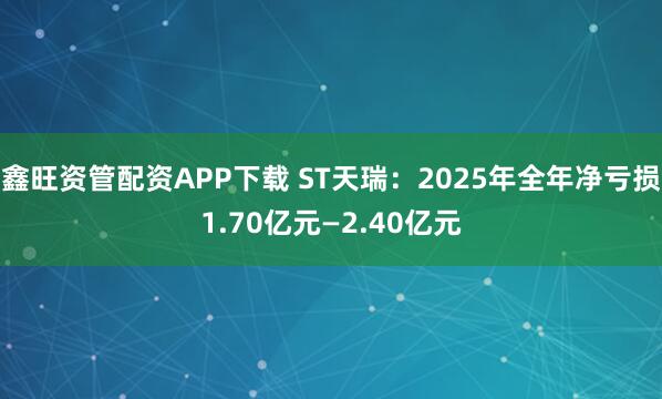 鑫旺资管配资APP下载 ST天瑞：2025年全年净亏损1.70亿元—2.40亿元