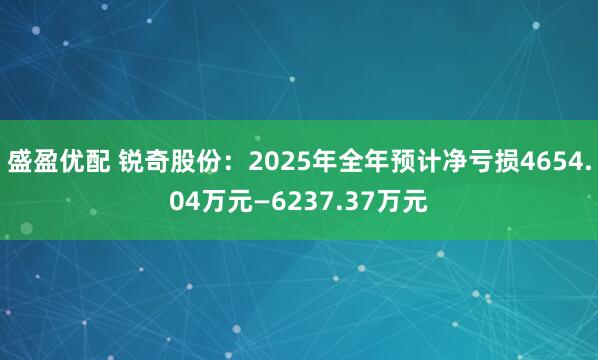 盛盈优配 锐奇股份：2025年全年预计净亏损4654.04万元—6237.37万元