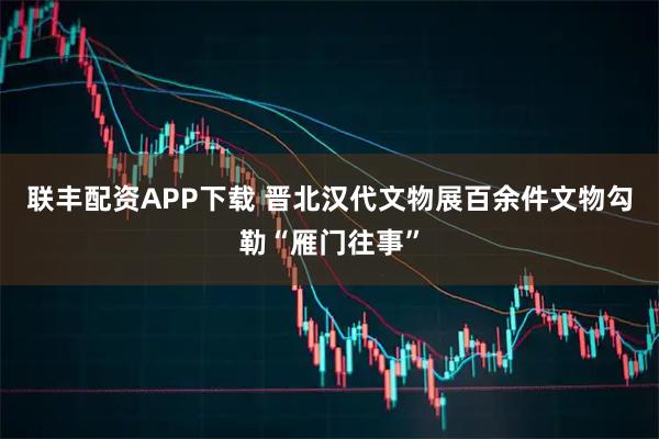 联丰配资APP下载 晋北汉代文物展百余件文物勾勒“雁门往事”