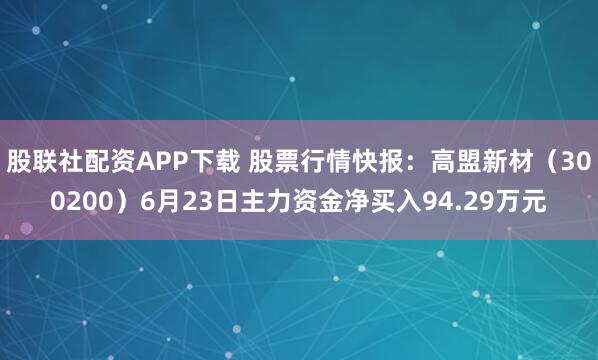 股联社配资APP下载 股票行情快报：高盟新材（300200）6月23日主力资金净买入94.29万元
