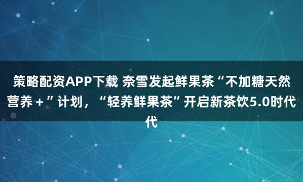 策略配资APP下载 奈雪发起鲜果茶“不加糖天然营养＋”计划，“轻养鲜果茶”开启新茶饮5.0时代