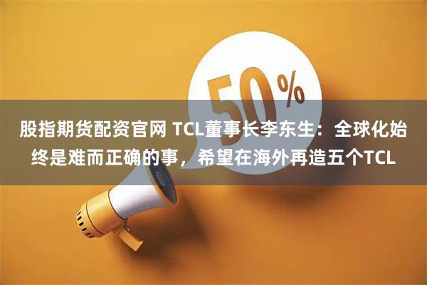股指期货配资官网 TCL董事长李东生：全球化始终是难而正确的事，希望在海外再造五个TCL