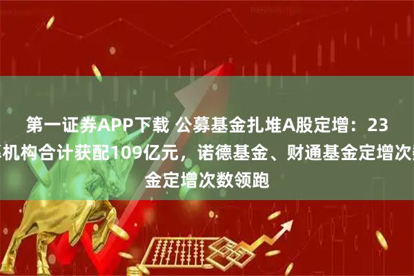第一证券APP下载 公募基金扎堆A股定增：23家公募机构合计获配109亿元，诺德基金、财通基金定增次数领跑