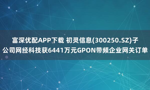 富深优配APP下载 初灵信息(300250.SZ)子公司网经科技获6441万元GPON带频企业网关订单