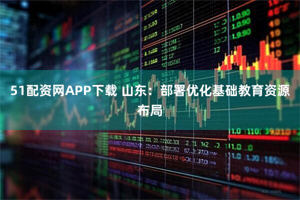 51配资网APP下载 山东：部署优化基础教育资源布局