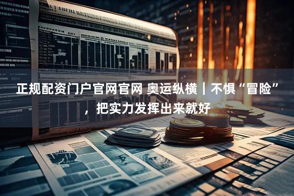 正规配资门户官网官网 奥运纵横｜不惧“冒险”，把实力发挥出来就好