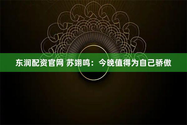 东润配资官网 苏翊鸣：今晚值得为自己骄傲