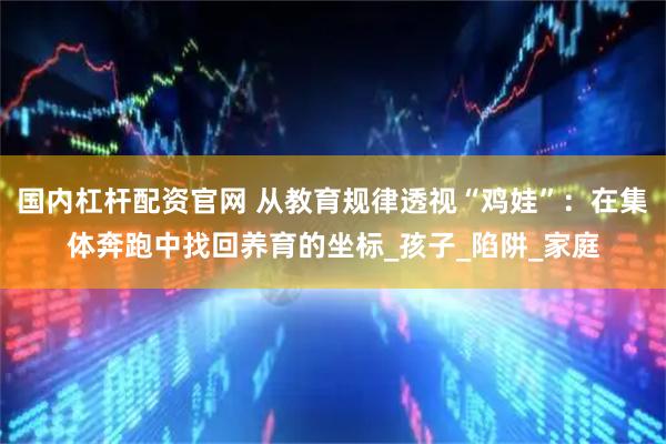 国内杠杆配资官网 从教育规律透视“鸡娃”：在集体奔跑中找回养育的坐标_孩子_陷阱_家庭