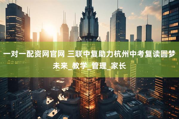 一对一配资网官网 三联中复助力杭州中考复读圆梦未来_教学_管理_家长