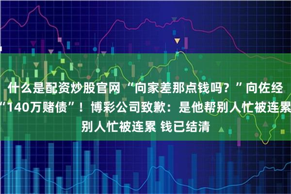 什么是配资炒股官网 “向家差那点钱吗？”向佐经纪人回击“140万赌债”！博彩公司致歉：是他帮别人忙被连累 钱已结清