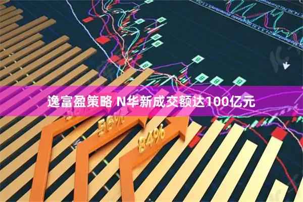 逸富盈策略 N华新成交额达100亿元