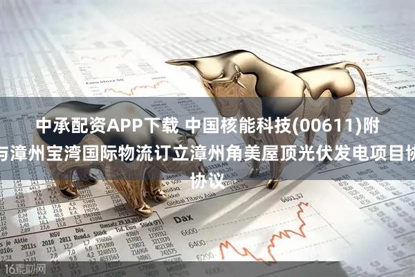 中承配资APP下载 中国核能科技(00611)附属与漳州宝湾国际物流订立漳州角美屋顶光伏发电项目协议
