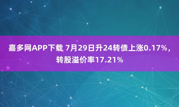 嘉多网APP下载 7月29日升24转债上涨0.17%，转股溢价率17.21%
