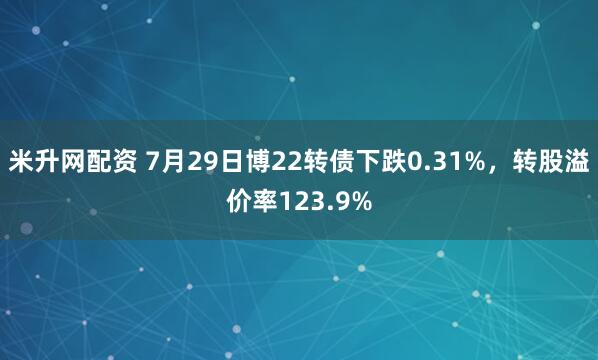 米升网配资 7月29日博22转债下跌0.31%，转股溢价率123.9%