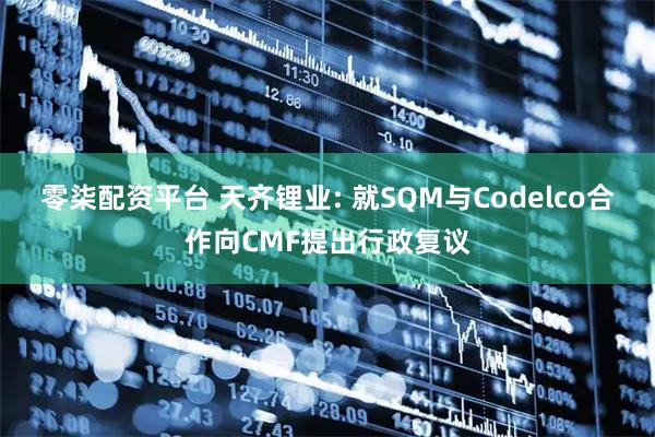 零柒配资平台 天齐锂业: 就SQM与Codelco合作向CMF提出行政复议