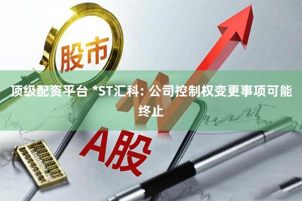 顶级配资平台 *ST汇科: 公司控制权变更事项可能终止
