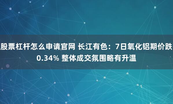 股票杠杆怎么申请官网 长江有色：7日氧化铝期价跌0.34% 整体成交氛围略有升温
